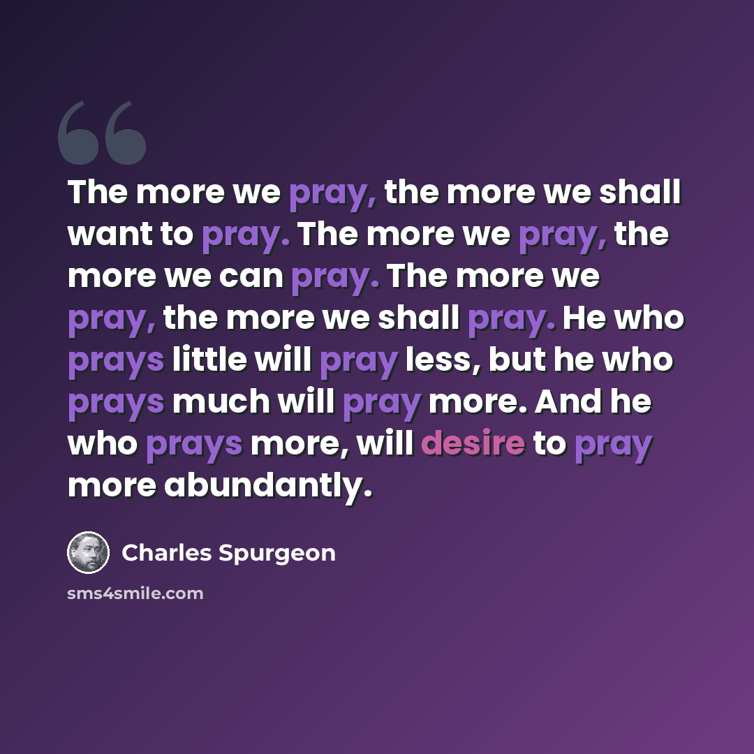“The more we pray, the more we shall want to pray. The more we pray, the more we can pray. The more we pray, the more we shall pray. He who prays little will pray less, but he who prays much will pray more. And he who prays more, will desire to pray more abundantly.” quote by Charles Spurgeon