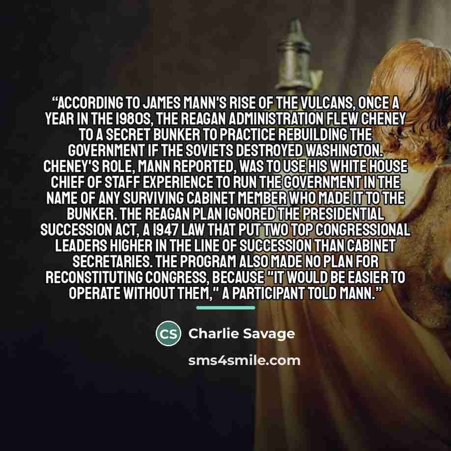 “According to James Mann's Rise of the Vulcans, once a year in the 1980s, the Reagan administration flew Cheney to a secret bunker to practice rebuilding the government if the Soviets destroyed Washington. Cheney's role, Mann reported, was to use his White House chief of staff experience to run the…” quote by Charlie Savage