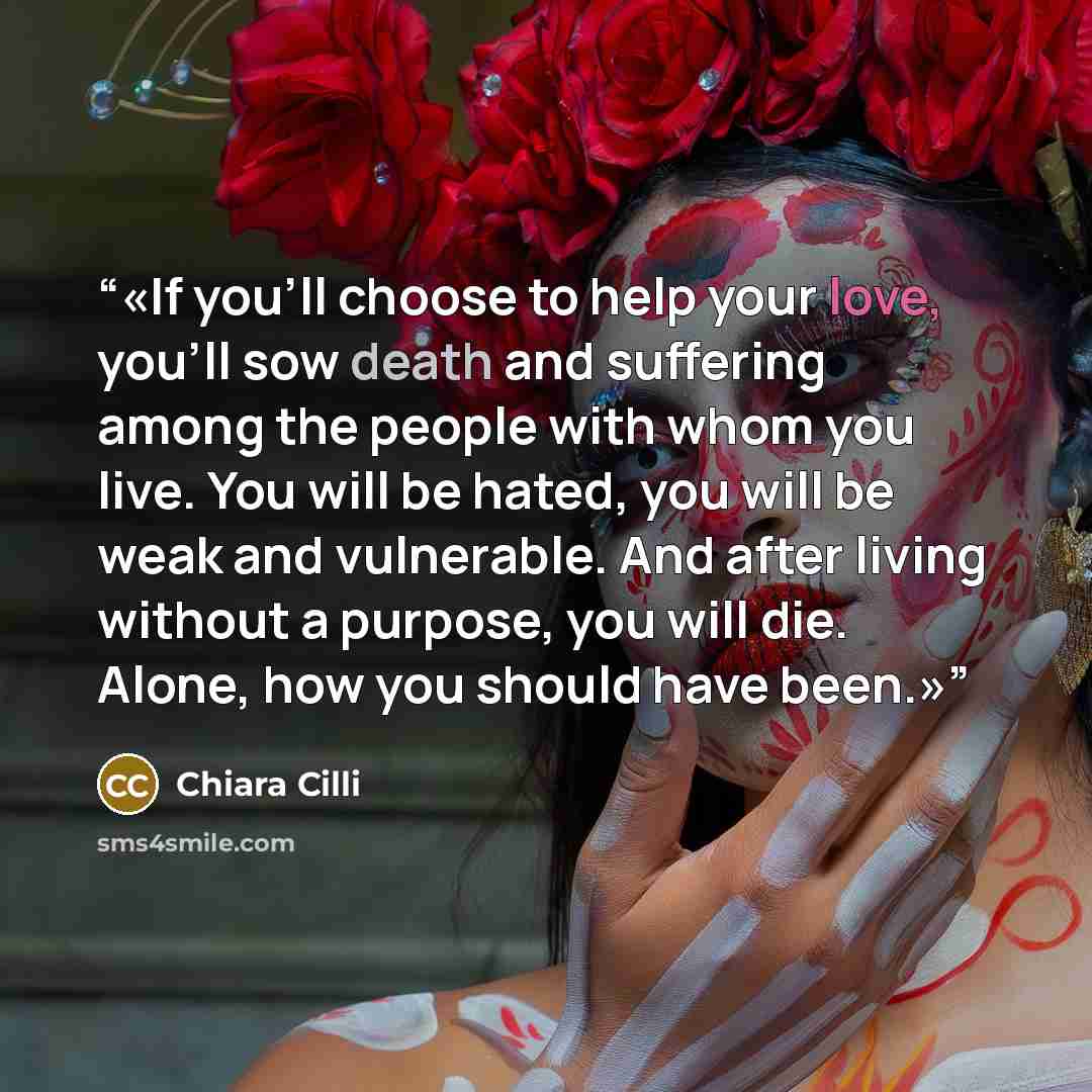 “If you'll choose to help your love, you'll sow death and suffering among the people with whom you live. You will be hated, you will be weak and vulnerable. And after living without a purpose, you will die. Alone, how you should have been.” quote by Chiara Cilli