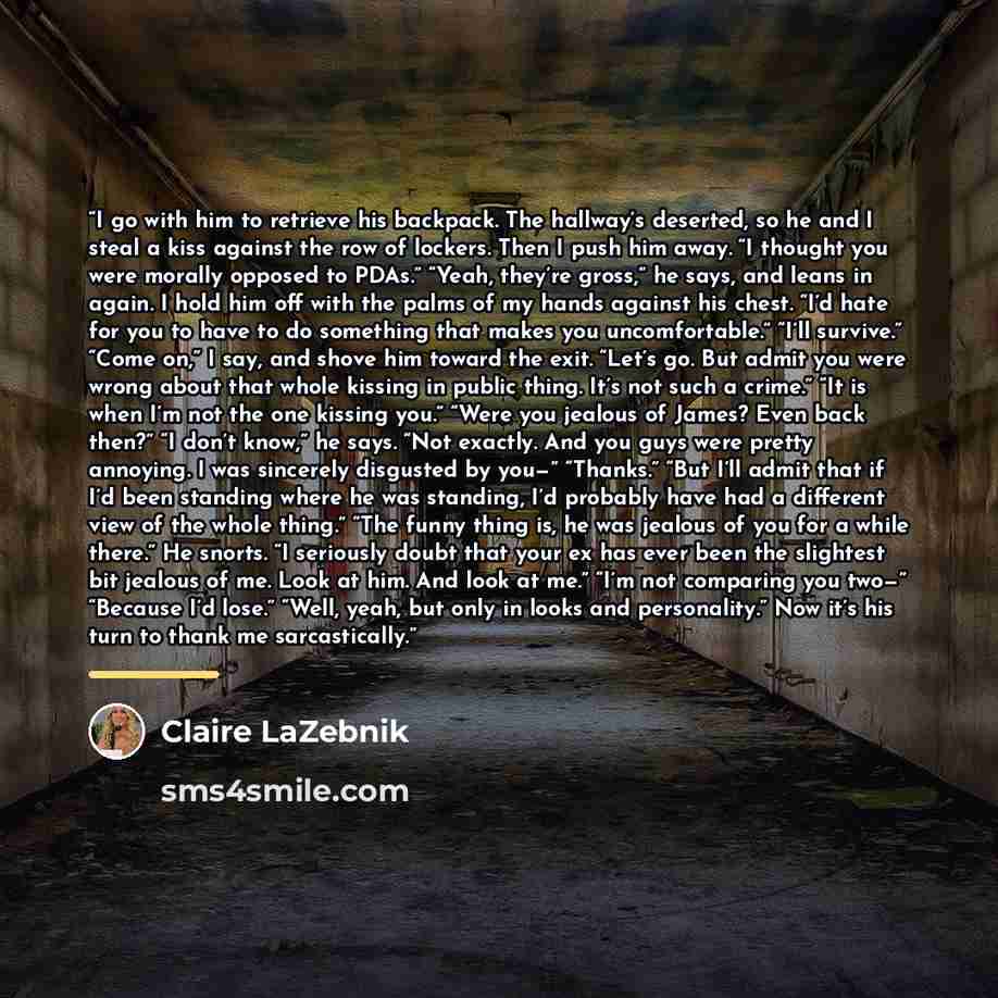 “I go with him to retrieve his backpack. The hallway’s deserted, so he and I steal a kiss against the row of lockers. Then I push him away. “I thought you were morally opposed to PDAs.” “Yeah, they’re gross,” he says, and leans in again. I hold him off with the palms of my hands against his chest…” quote by Claire LaZebnik