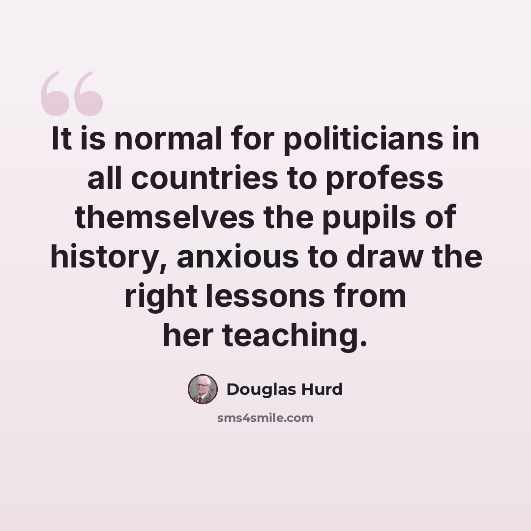 “It is normal for politicians in all countries to profess themselves the pupils of history, anxious to draw the right lessons from her teaching.” quote by Douglas Hurd