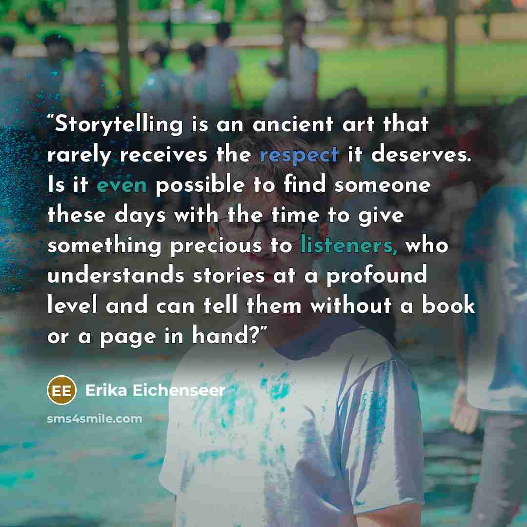 “Storytelling is an ancient art that rarely receives the respect it deserves. Is it even possible to find someone these days with the time to give something precious to listeners, who understands stories at a profound level and can tell them without a book or a page in hand?” quote by Erika Eichenseer
