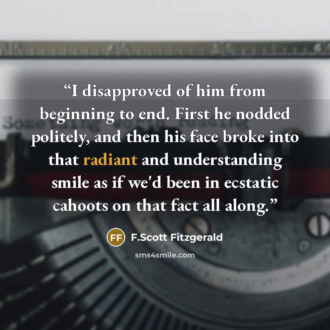 “I disapproved of him from beginning to end. First he nodded politely, and then his face broke into that radiant and understanding smile as if we'd been in ecstatic cahoots on that fact all along.” quote by F.Scott Fitzgerald