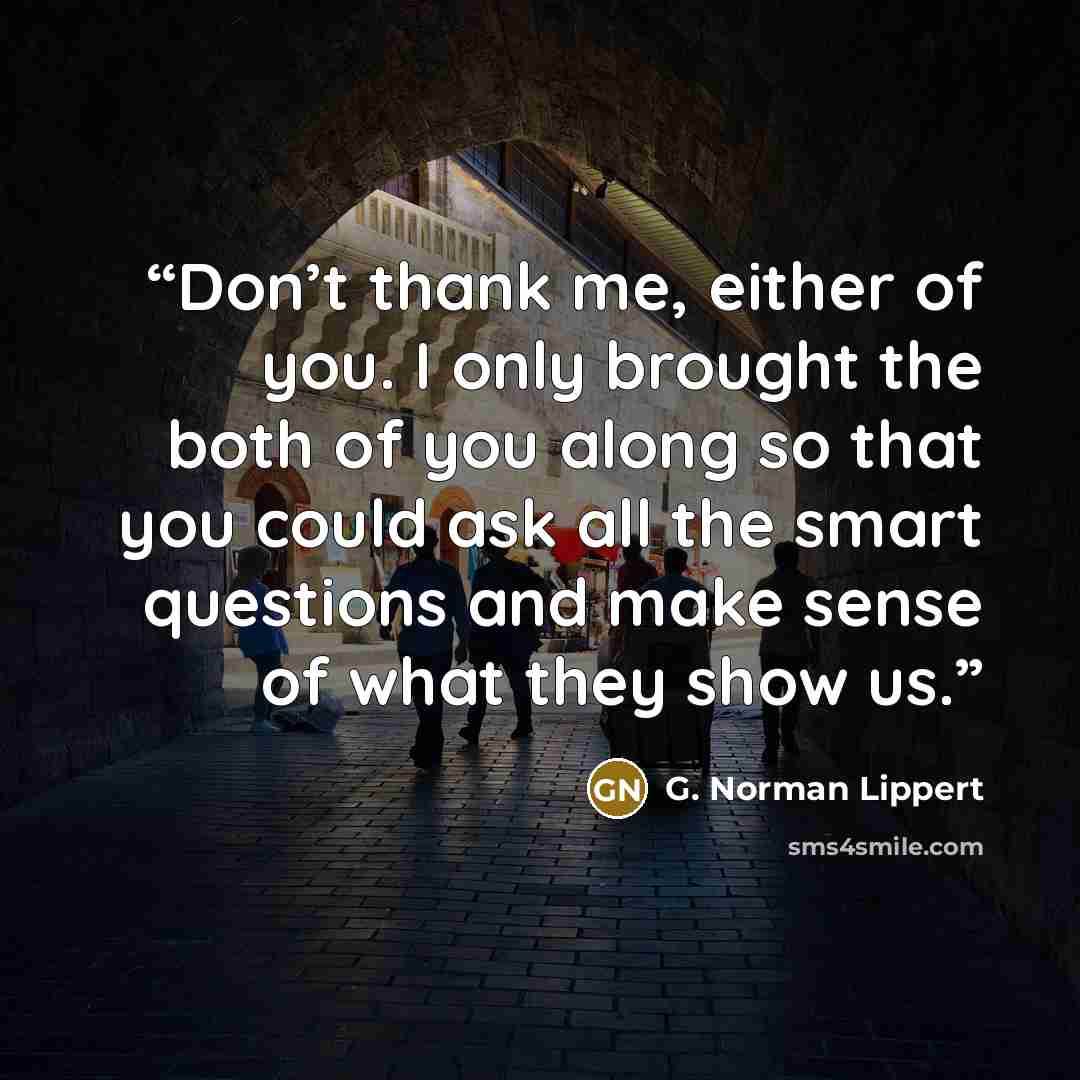 “Don’t thank me, either of you. I only brought the both of you along so that you could ask all the smart questions and make sense of what they show us.” quote by G. Norman Lippert