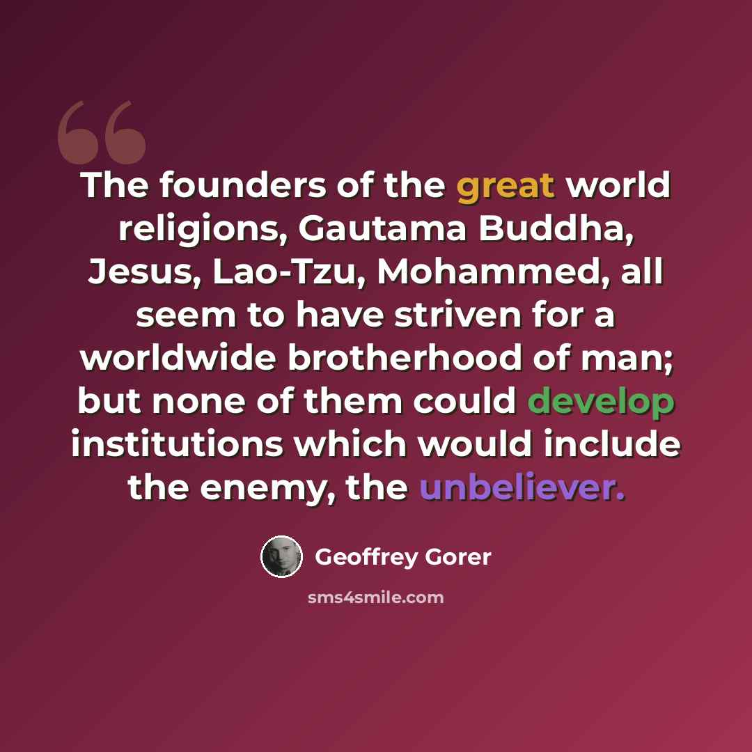 “The founders of the great world religions, Gautama Buddha, Jesus, Lao-Tzu, Mohammed, all seem to have striven for a worldwide brotherhood of man; but none of them could develop institutions which would include the enemy, the unbeliever.” quote by Geoffrey Gorer