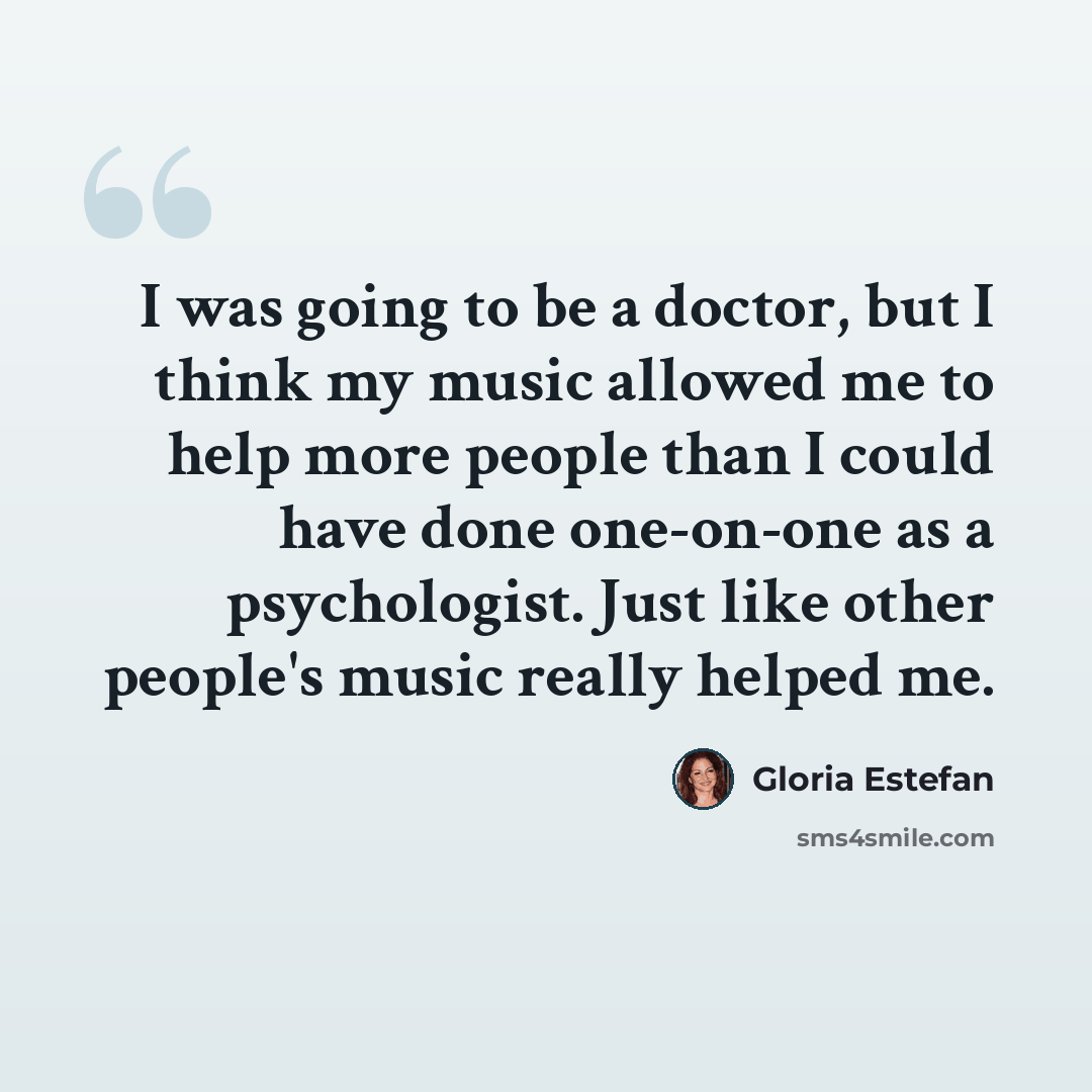 “I was going to be a doctor, but I think my music allowed me to help more people than I could have done one-on-one as a psychologist. Just like other people's music really helped me.” quote by Gloria Estefan