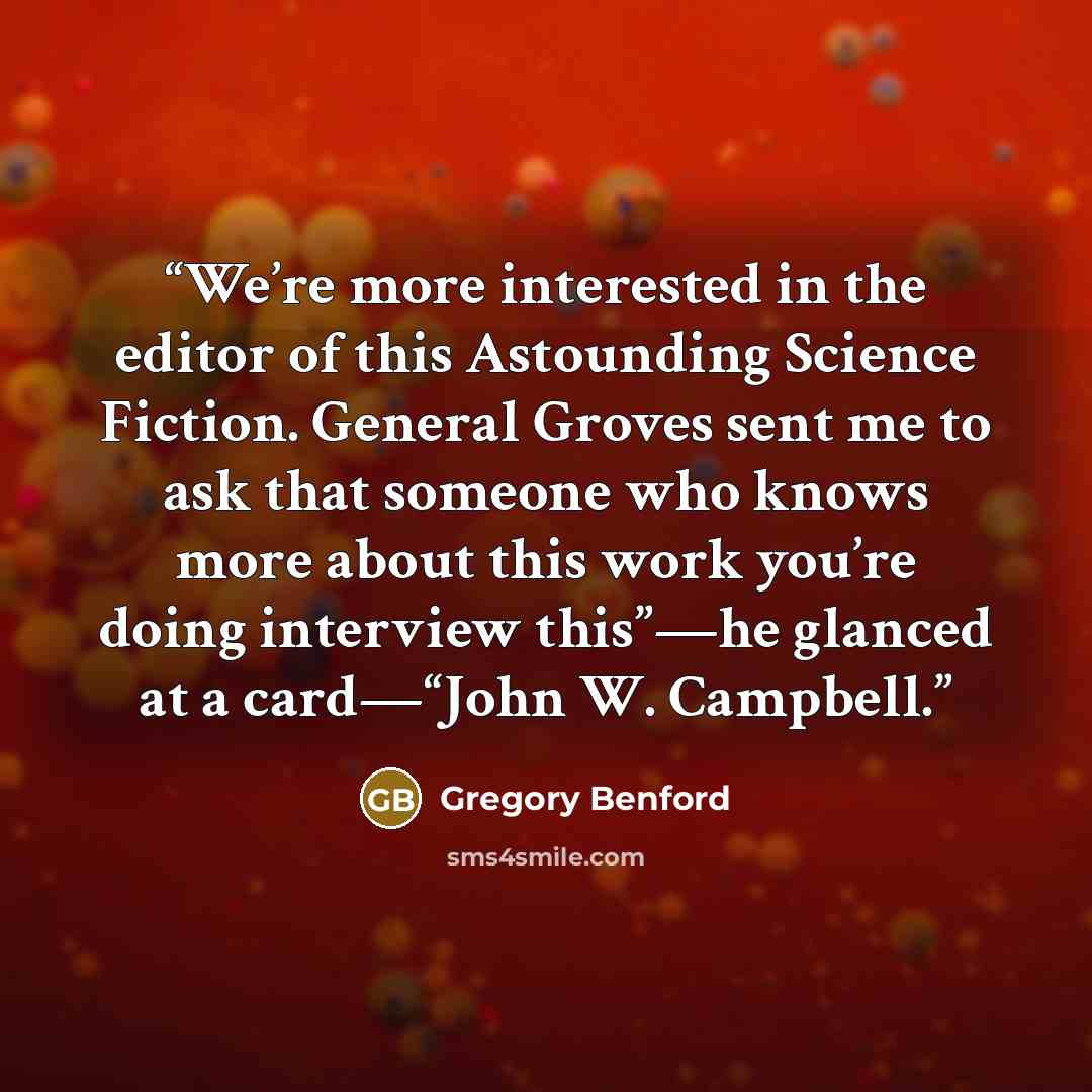 “We’re more interested in the editor of this Astounding Science Fiction. General Groves sent me to ask that someone who knows more about this work you’re doing interview this”—he glanced at a card—“John W. Campbell.” quote by Gregory Benford