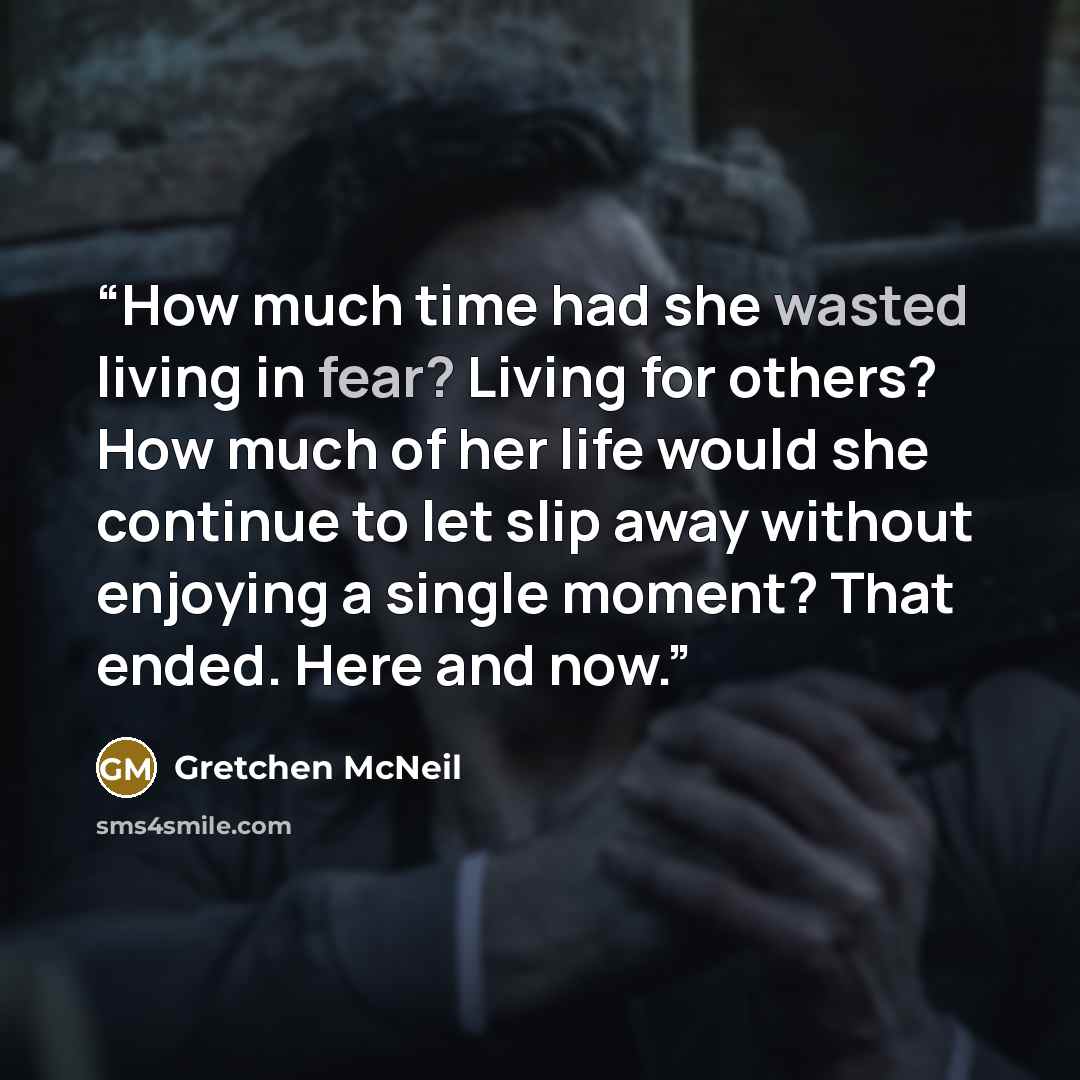 “How much time had she wasted living in fear? Living for others? How much of her life would she continue to let slip away without enjoying a single moment? That ended. Here and now.” quote by Gretchen McNeil
