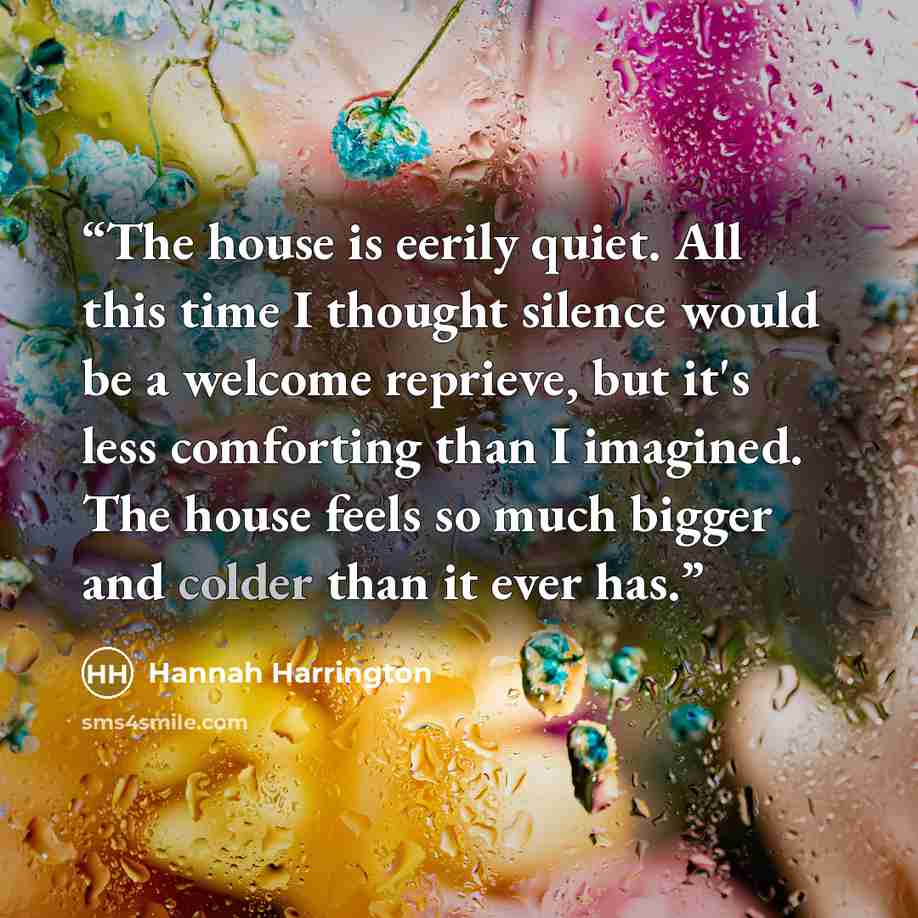 “The house is eerily quiet. All this time I thought silence would be a welcome reprieve, but it's less comforting than I imagined. The house feels so much bigger and colder than it ever has.” quote by Hannah Harrington