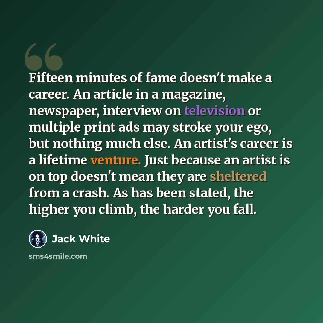 “Fifteen minutes of fame doesn't make a career. An article in a magazine, newspaper, interview on television or multiple print ads may stroke your ego, but nothing much else. An artist's career is a lifetime venture. Just because an artist is on top doesn't mean they are sheltered from a crash. As…” quote by Jack White