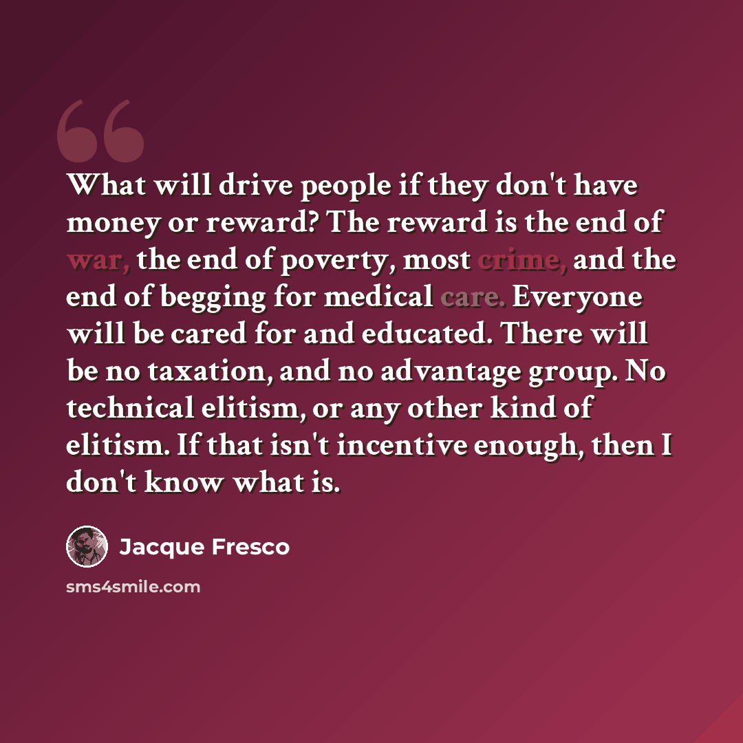 “What will drive people if they don't have money or reward? The reward is the end of war, the end of poverty, most crime, and the end of begging for medical care. Everyone will be cared for and educated. There will be no taxation, and no advantage group. No technical elitism, or any other kind of…” quote by Jacque Fresco