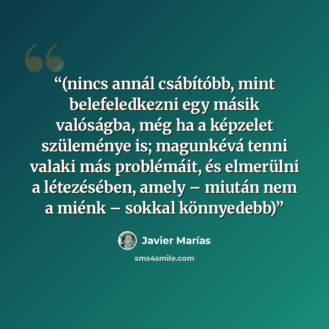 “(nincs annál csábítóbb, mint belefeledkezni egy másik valóságba, még ha a képzelet szüleménye is; magunkévá tenni valaki más problémáit, és elmerülni a létezésében, amely – miután nem a miénk – sokkal könnyedebb)” quote by Javier Marías
