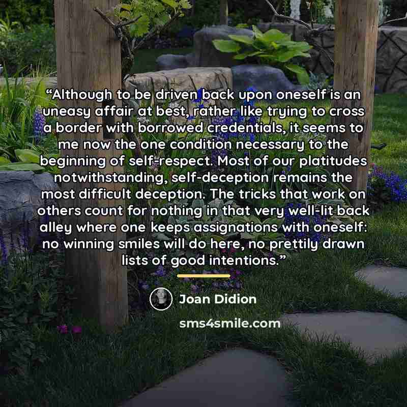 “Although to be driven back upon oneself is an uneasy affair at best, rather like trying to cross a border with borrowed credentials, it seems to me now the one condition necessary to the beginning of self-respect. Most of our platitudes notwithstanding, self-deception remains the most difficult…” quote by Joan Didion