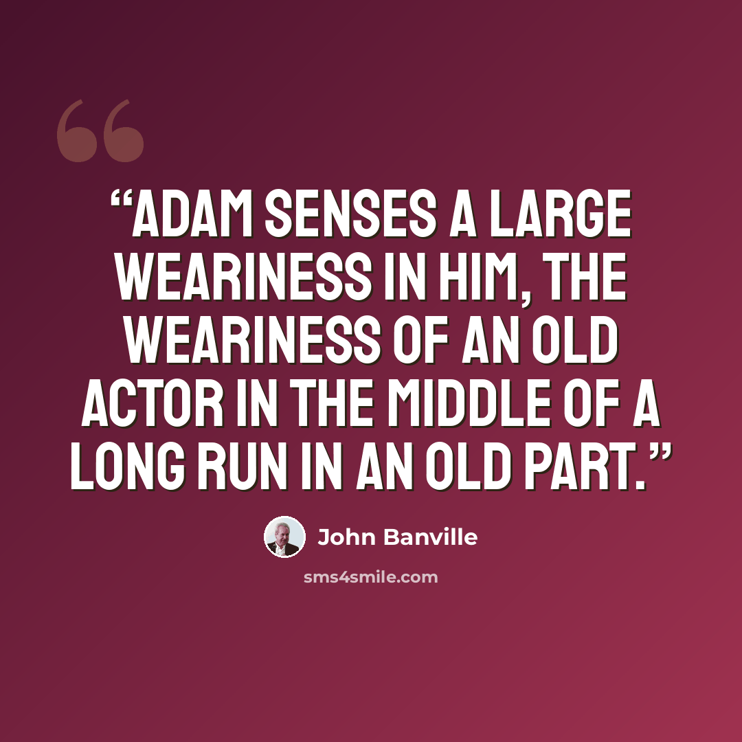 “Adam senses a large weariness in him, the weariness of an old actor in the middle of a long run in an old part.” quote by John Banville
