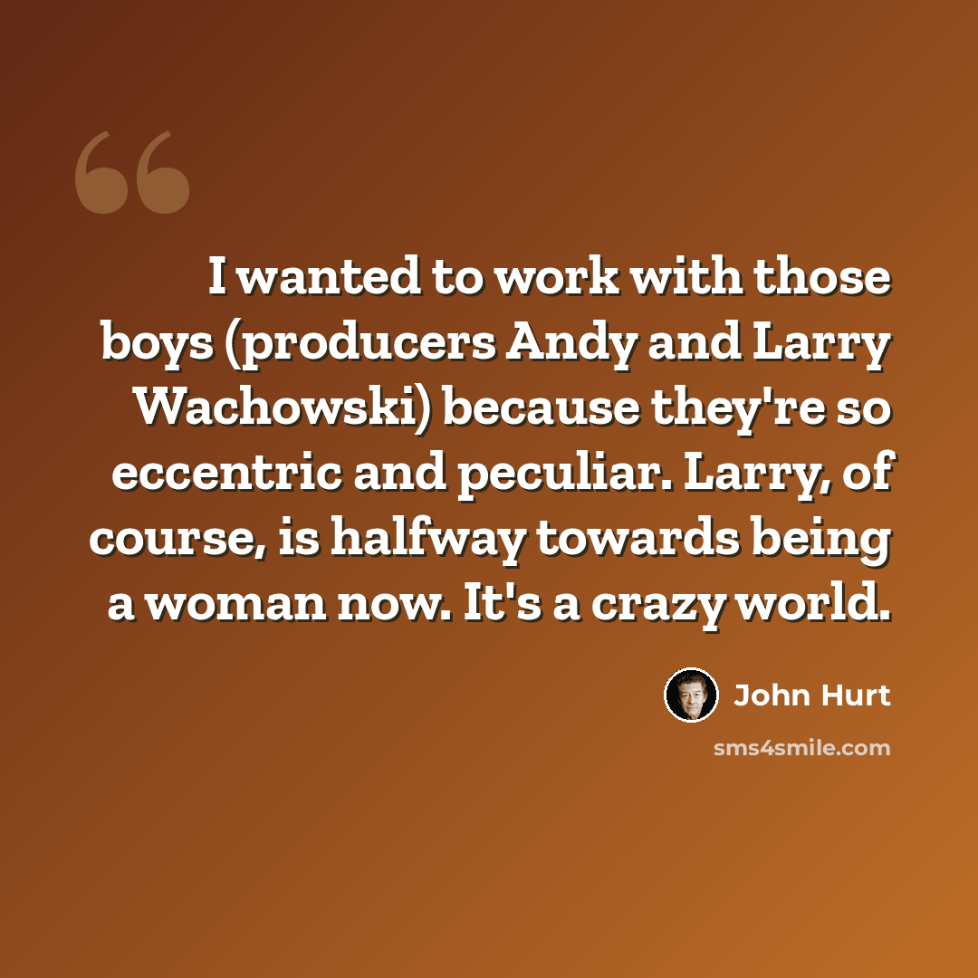 “I wanted to work with those boys (producers Andy and Larry Wachowski) because they're so eccentric and peculiar. Larry, of course, is halfway towards being a woman now. It's a crazy world.” quote by John Hurt