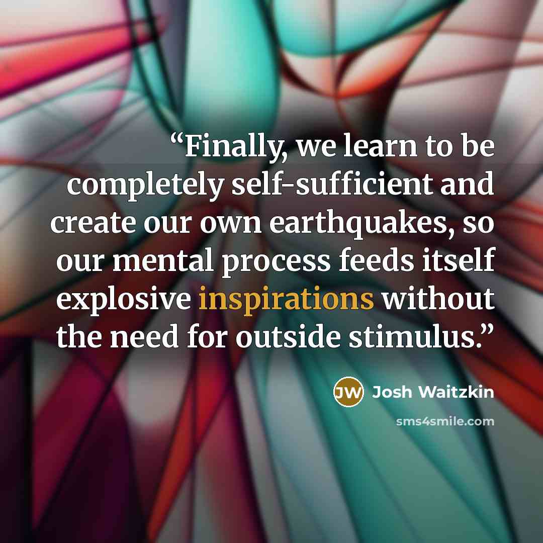 “Finally, we learn to be completely self-sufficient and create our own earthquakes, so our mental process feeds itself explosive inspirations without the need for outside stimulus.” quote by Josh Waitzkin