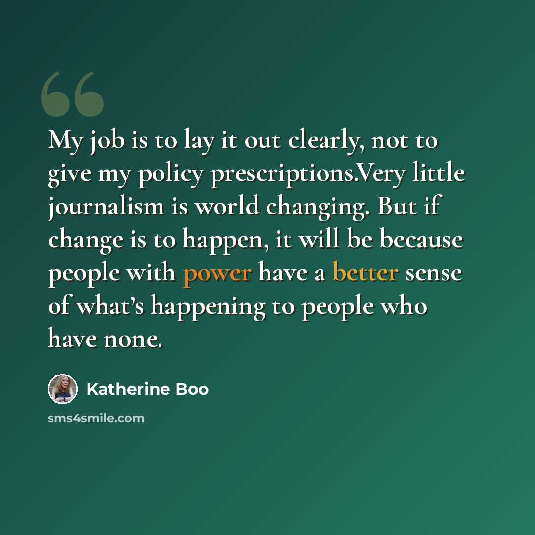 “My job is to lay it out clearly, not to give my policy prescriptions.Very little journalism is world changing. But if change is to happen, it will be because people with power have a better sense of what’s happening to people who have none.” quote by Katherine Boo