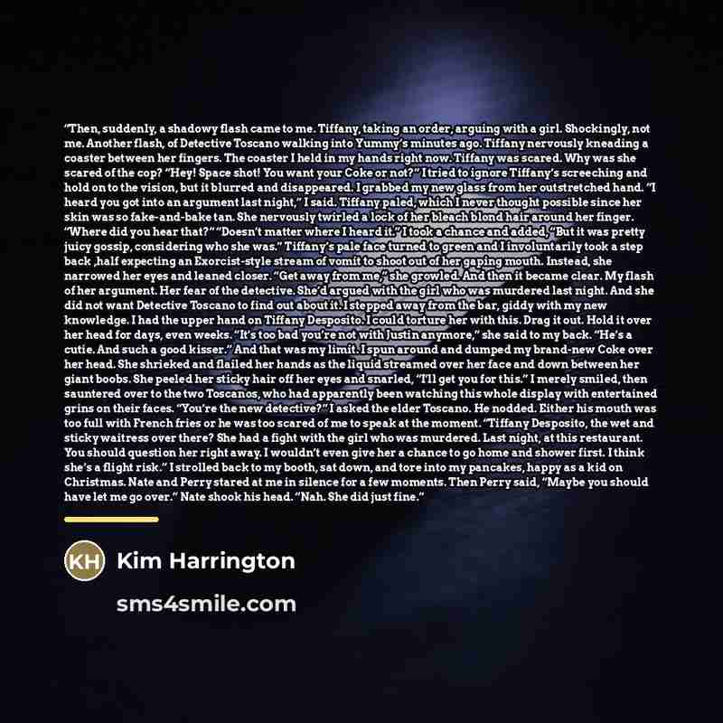 “Then, suddenly, a shadowy flash came to me. Tiffany, taking an order, arguing with a girl. Shockingly, not me. Another flash, of Detective Toscano walking into Yummy’s minutes ago. Tiffany nervously kneading a coaster between her fingers. The coaster I held in my hands right now. Tiffany was…” quote by Kim Harrington