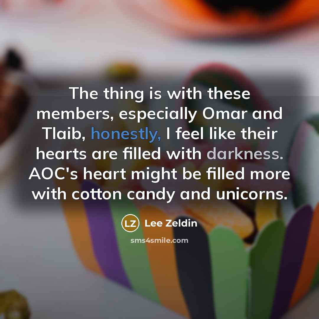 “The thing is with these members, especially Omar and Tlaib, honestly, I feel like their hearts are filled with darkness. AOC's heart might be filled more with cotton candy and unicorns.” quote by Lee Zeldin
