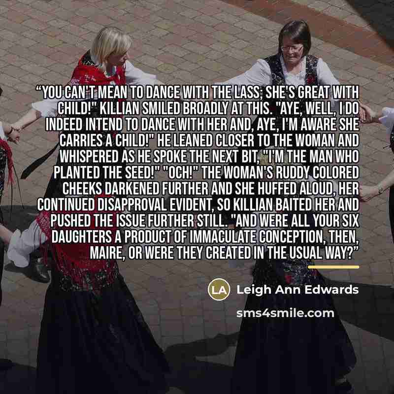 “You can't mean to dance with the lass; she's great with child!" Killian smiled broadly at this. "Aye, well, I do indeed intend to dance with her and, aye, I'm aware she carries a child!" He leaned closer to the woman and whispered as he spoke the next bit, "I'm the man who planted the seed!"…” quote by Leigh Ann Edwards