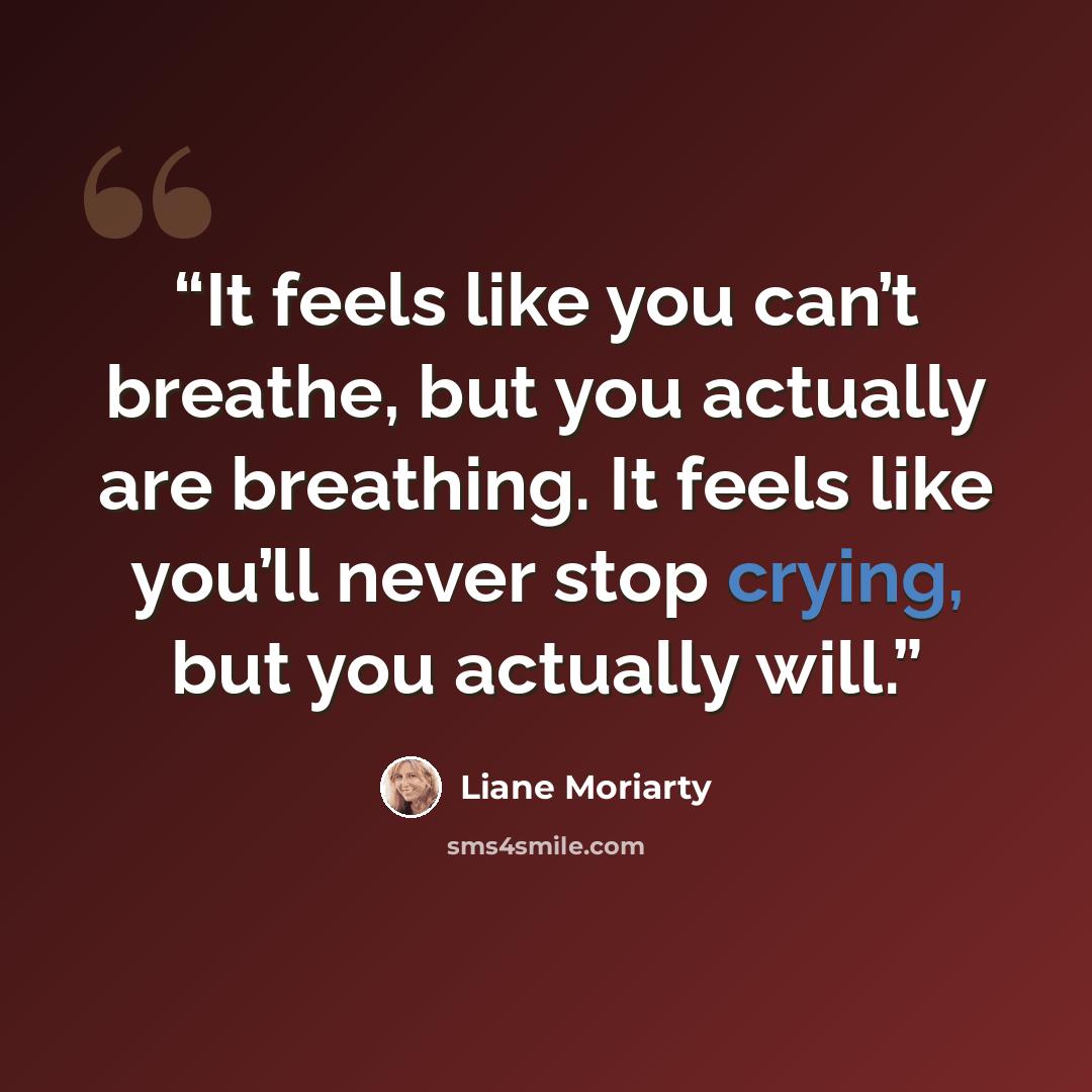 “It feels like you can’t breathe, but you actually are breathing. It feels like you’ll never stop crying, but you actually will.” quote by Liane Moriarty