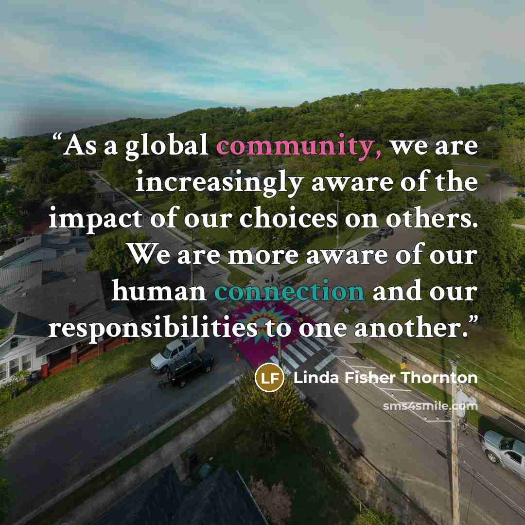 “As a global community, we are increasingly aware of the impact of our choices on others. We are more aware of our human connection and our responsibilities to one another.” quote by Linda Fisher Thornton