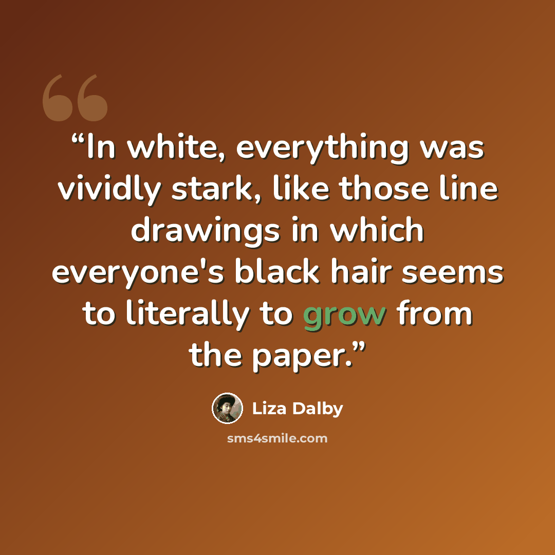 “In white, everything was vividly stark, like those line drawings in which everyone's black hair seems to literally to grow from the paper.” quote by Liza Dalby