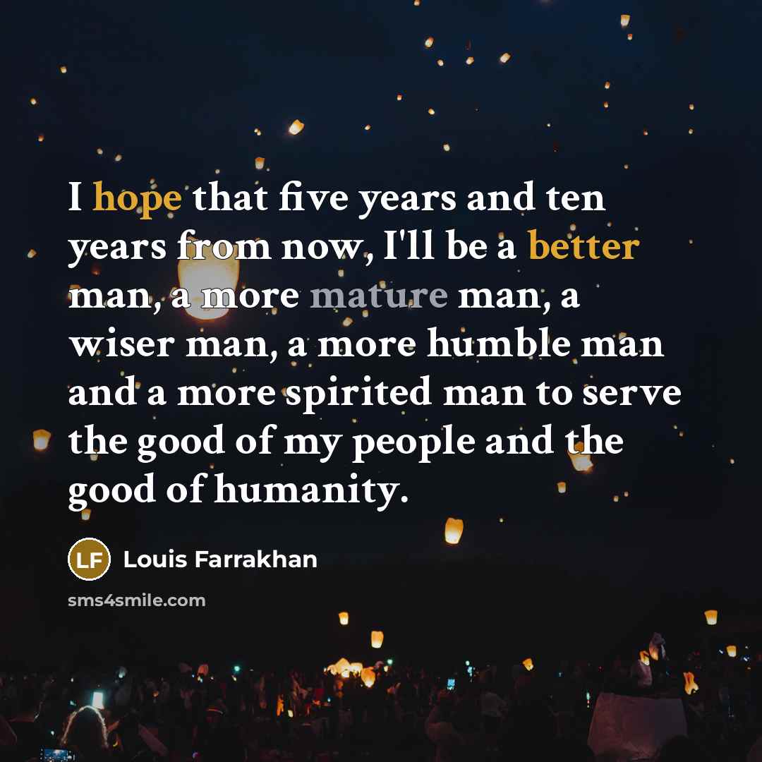 “I hope that five years and ten years from now, I'll be a better man, a more mature man, a wiser man, a more humble man and a more spirited man to serve the good of my people and the good of humanity.” quote by Louis Farrakhan