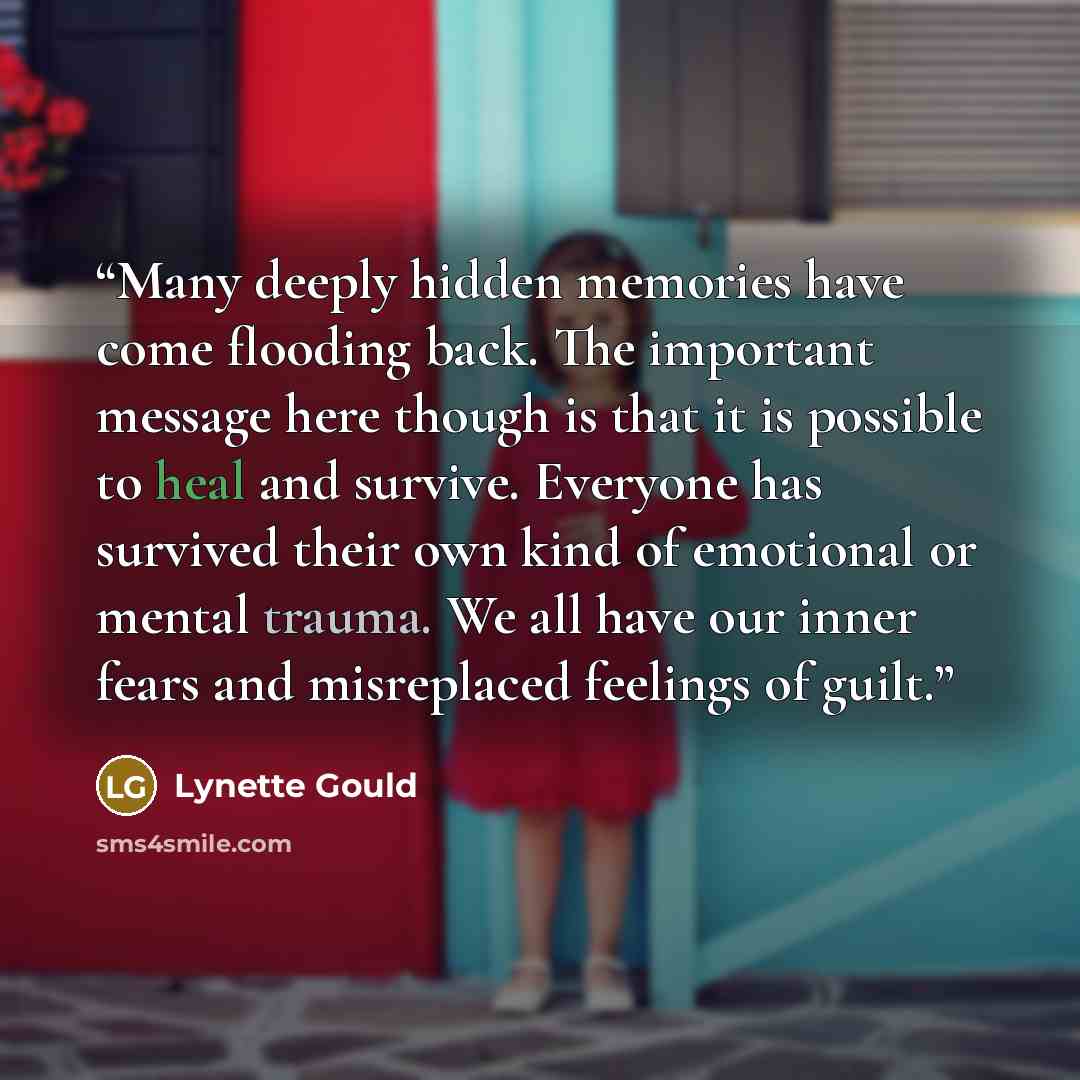 “Many deeply hidden memories have come flooding back. The important message here though is that it is possible to heal and survive. Everyone has survived their own kind of emotional or mental trauma. We all have our inner fears and misreplaced feelings of guilt.” quote by Lynette Gould
