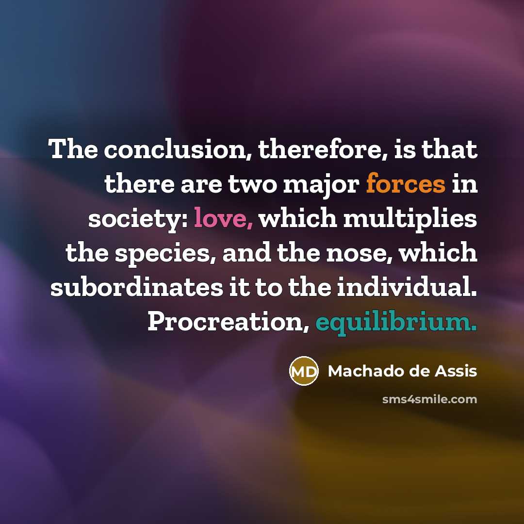 “The conclusion, therefore, is that there are two major forces in society: love, which multiplies the species, and the nose, which subordinates it to the individual. Procreation, equilibrium.” quote by Machado de Assis