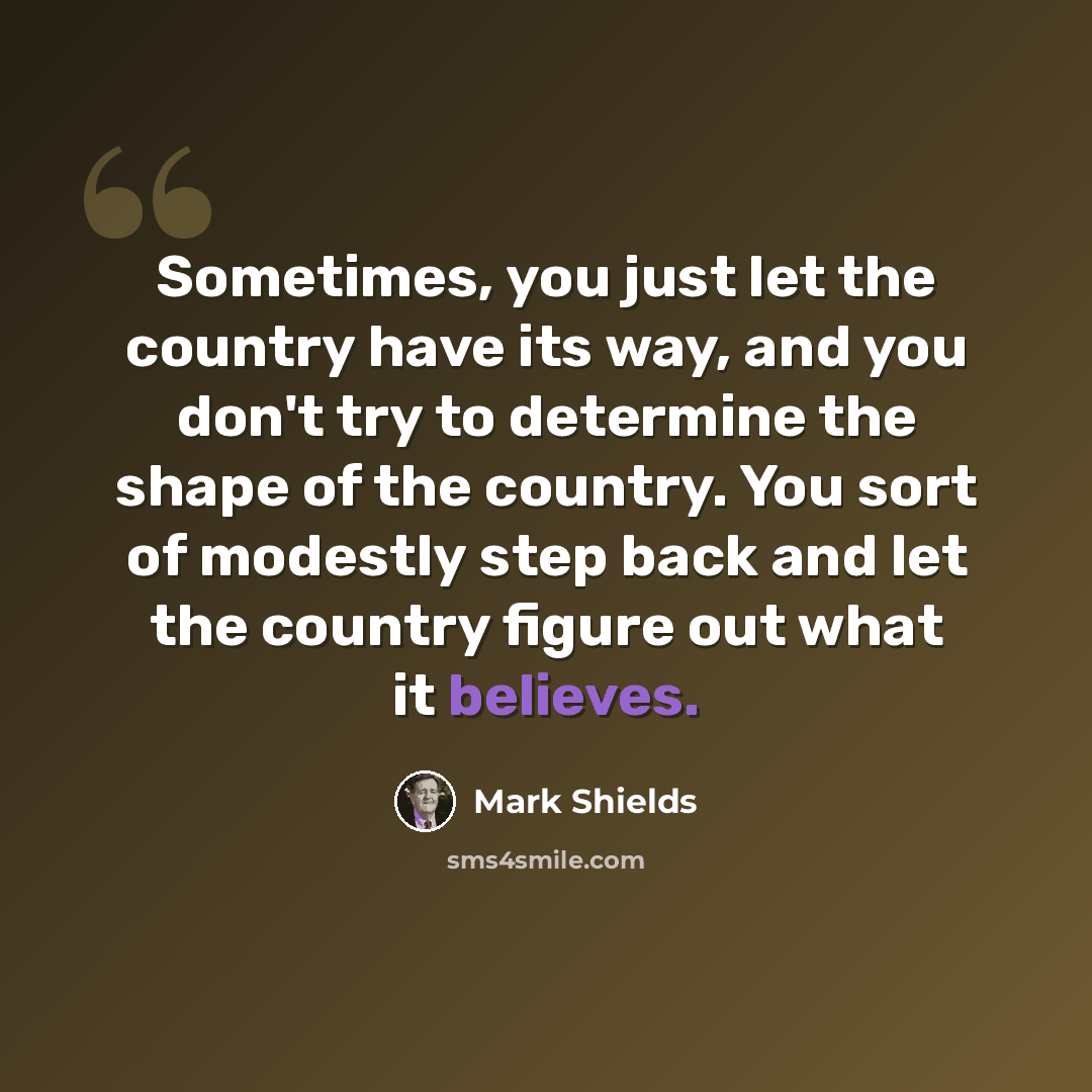 “Sometimes, you just let the country have its way, and you don't try to determine the shape of the country. You sort of modestly step back and let the country figure out what it believes.” quote by Mark Shields