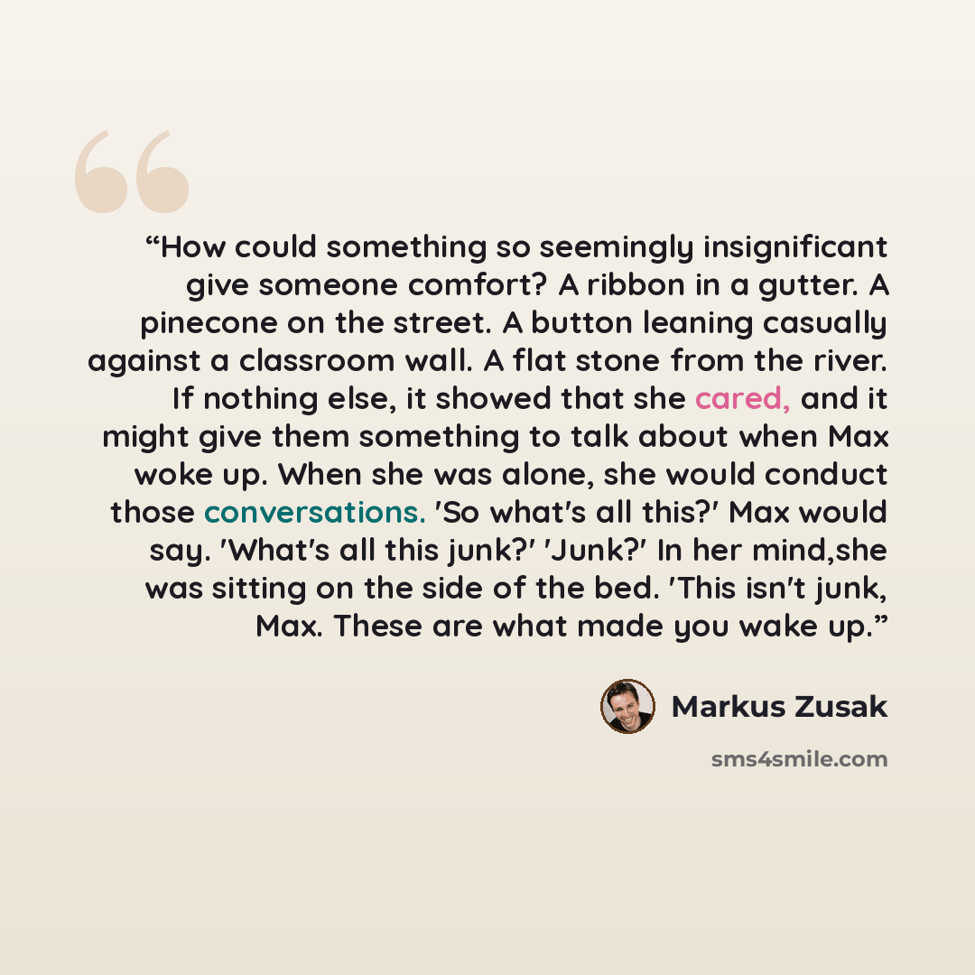 “How could something so seemingly insignificant give someone comfort? A ribbon in a gutter. A pinecone on the street. A button leaning casually against a classroom wall. A flat stone from the river. If nothing else, it showed that she cared, and it might give them something to talk about when Max…” quote by Markus Zusak
