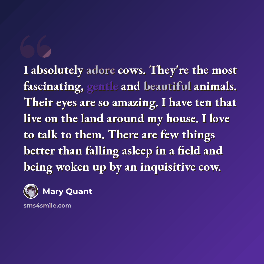 “I absolutely adore cows. They're the most fascinating, gentle and beautiful animals. Their eyes are so amazing. I have ten that live on the land around my house. I love to talk to them. There are few things better than falling asleep in a field and being woken up by an inquisitive cow.” quote by Mary Quant