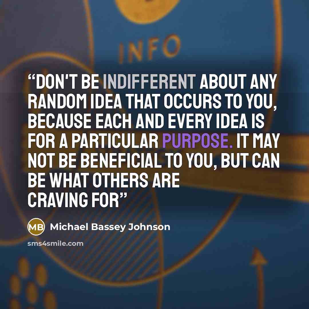 “Don't be indifferent about any random idea that occurs to you, because each and every idea is for a particular purpose. it may not be beneficial to you, but can be what others are craving for” quote by Michael Bassey Johnson