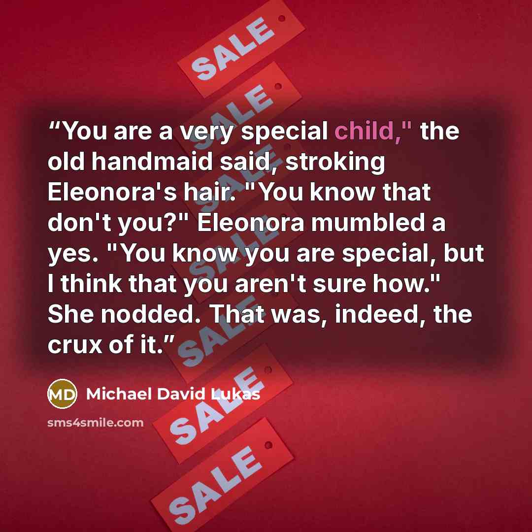 “You are a very special child," the old handmaid said, stroking Eleonora's hair. "You know that don't you?" Eleonora mumbled a yes. "You know you are special, but I think that you aren't sure how." She nodded. That was, indeed, the crux of it.” quote by Michael David Lukas