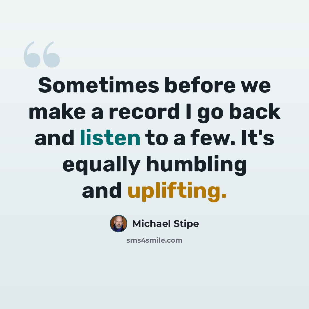 “Sometimes before we make a record I go back and listen to a few. It's equally humbling and uplifting.” quote by Michael Stipe