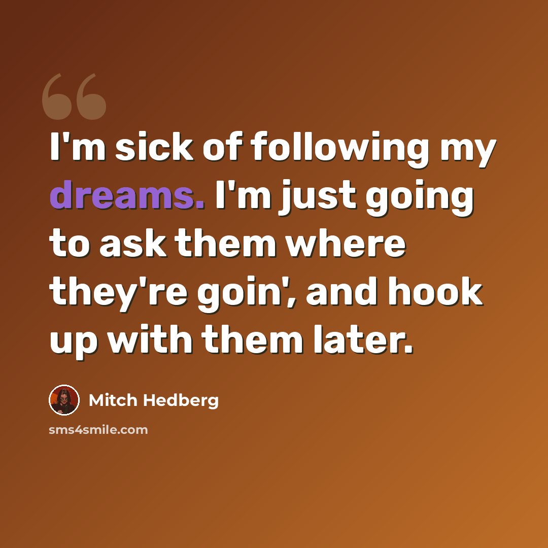 “I'm sick of following my dreams. I'm just going to ask them where they're goin', and hook up with them later.” quote by Mitch Hedberg