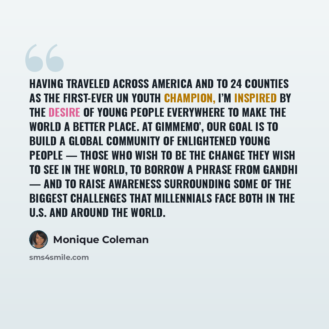“Having traveled across America and to 24 counties as the first-ever UN Youth Champion, I’m inspired by the desire of young people everywhere to make the world a better place. At GimmeMo’, our goal is to build a global community of enlightened young people — those who wish to be the change they…” quote by Monique Coleman