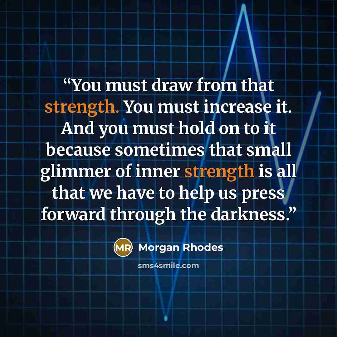 “You must draw from that strength. You must increase it. And you must hold on to it because sometimes that small glimmer of inner strength is all that we have to help us press forward through the darkness.” quote by Morgan Rhodes