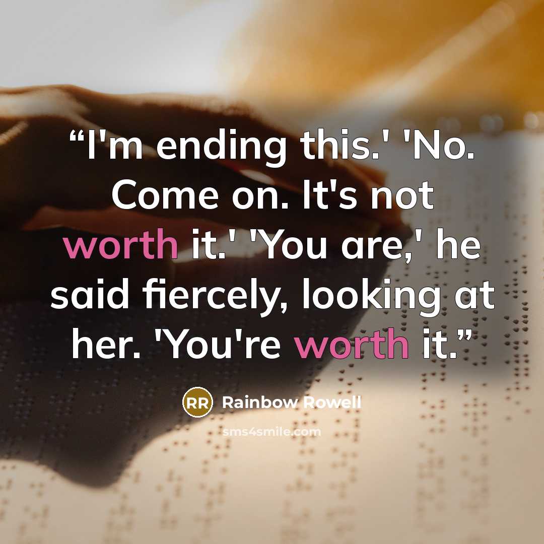 “I'm ending this.' 'No. Come on. It's not worth it.' 'You are,' he said fiercely, looking at her. 'You're worth it.” quote by Rainbow Rowell
