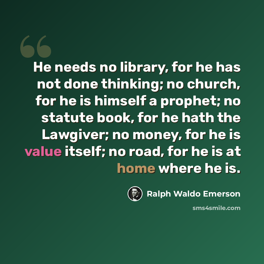 “He needs no library, for he has not done thinking; no church, for he is himself a prophet; no statute book, for he hath the Lawgiver; no money, for he is value itself; no road, for he is at home where he is.” quote by Ralph Waldo Emerson