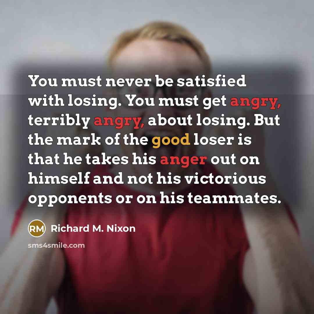 “You must never be satisfied with losing. You must get angry, terribly angry, about losing. But the mark of the good loser is that he takes his anger out on himself and not his victorious opponents or on his teammates.” quote by Richard M. Nixon