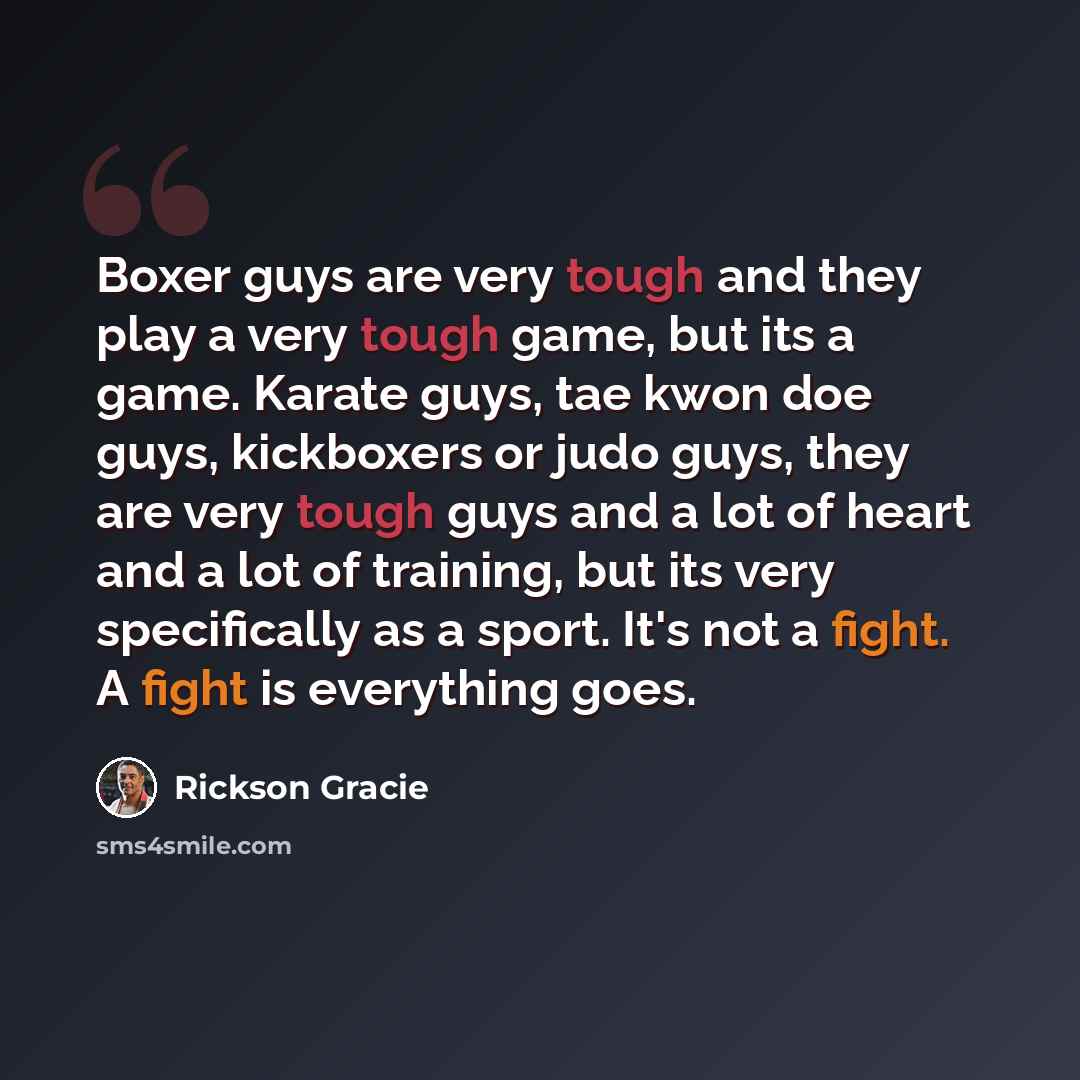 “Boxer guys are very tough and they play a very tough game, but its a game. Karate guys, tae kwon doe guys, kickboxers or judo guys, they are very tough guys and a lot of heart and a lot of training, but its very specifically as a sport. It's not a fight. A fight is everything goes.” quote by Rickson Gracie