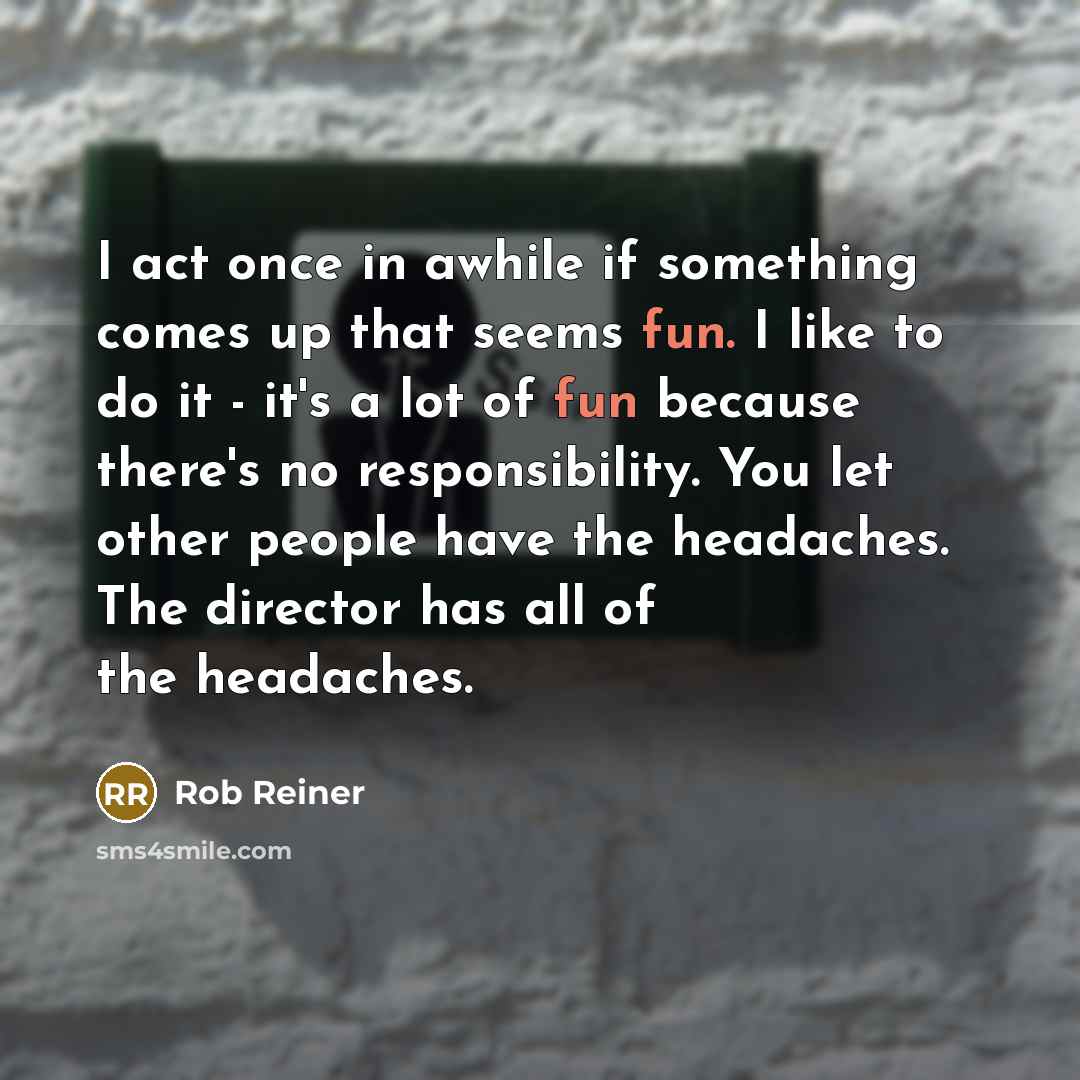 “I act once in awhile if something comes up that seems fun. I like to do it - it's a lot of fun because there's no responsibility. You let other people have the headaches. The director has all of the headaches.” quote by Rob Reiner