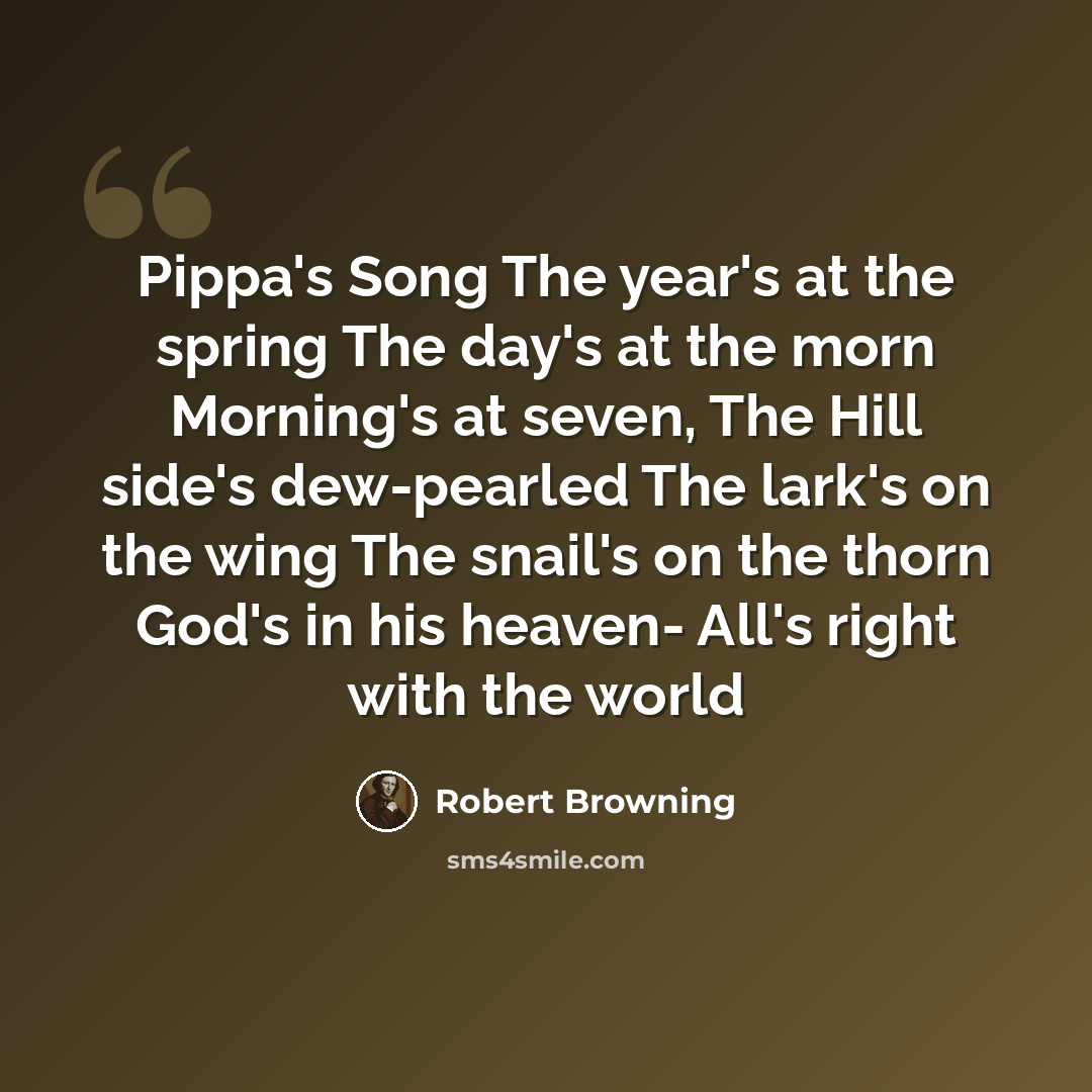 “Pippa's Song The year's at the spring The day's at the morn Morning's at seven, The Hill side's dew-pearled The lark's on the wing The snail's on the thorn God's in his heaven- All's right with the world” quote by Robert Browning