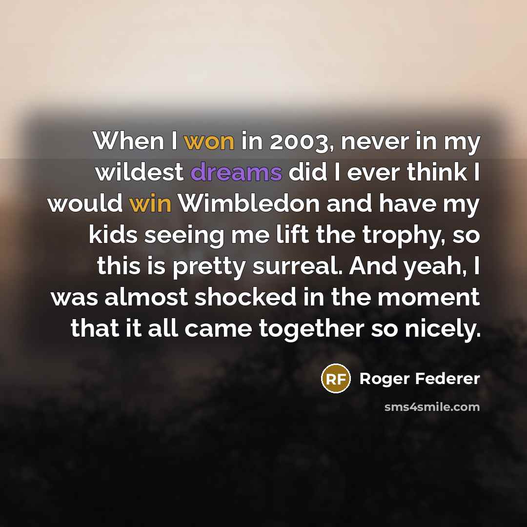 “When I won in 2003, never in my wildest dreams did I ever think I would win Wimbledon and have my kids seeing me lift the trophy, so this is pretty surreal. And yeah, I was almost shocked in the moment that it all came together so nicely.” quote by Roger Federer