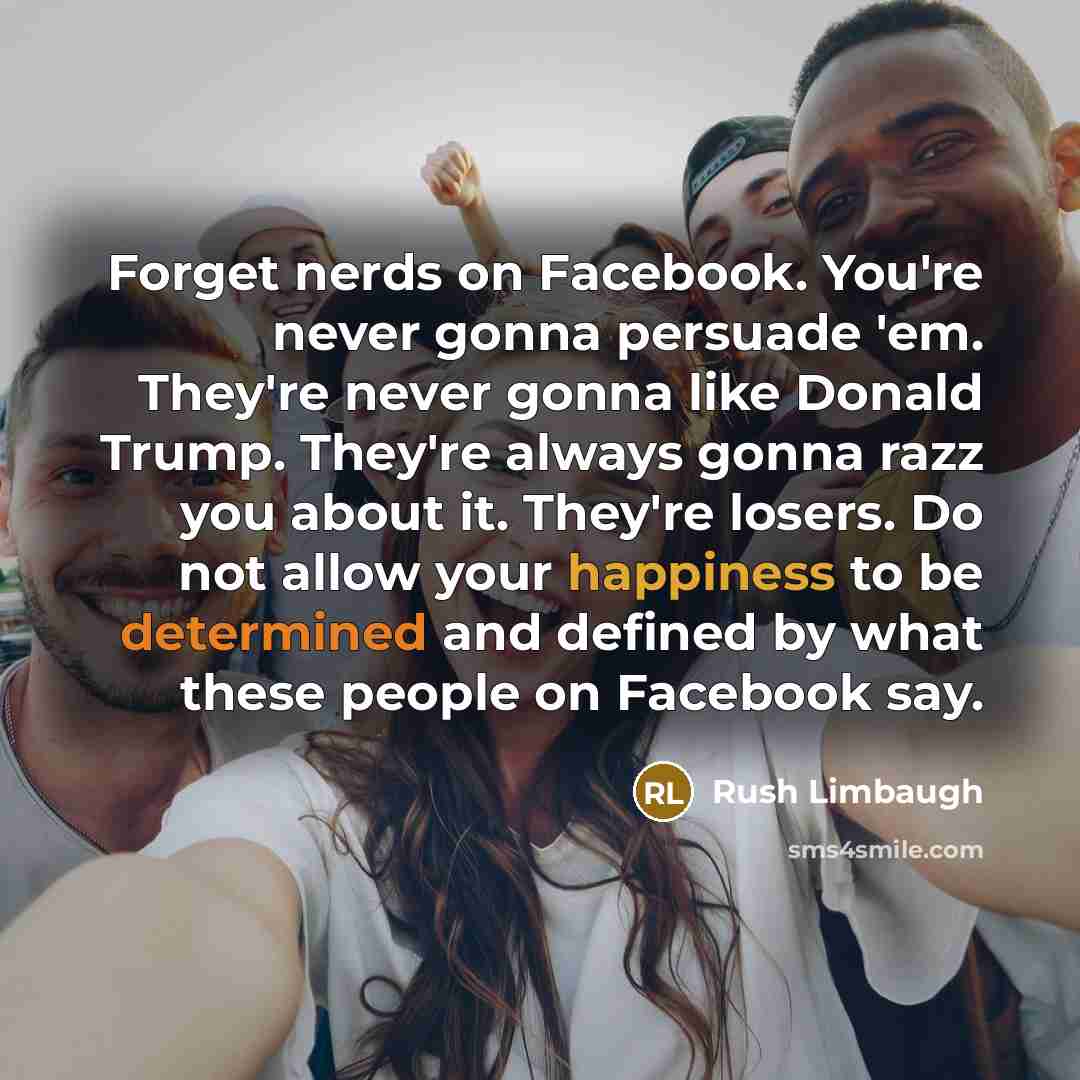 “Forget nerds on Facebook. You're never gonna persuade 'em. They're never gonna like Donald Trump. They're always gonna razz you about it. They're losers. Do not allow your happiness to be determined and defined by what these people on Facebook say.” quote by Rush Limbaugh
