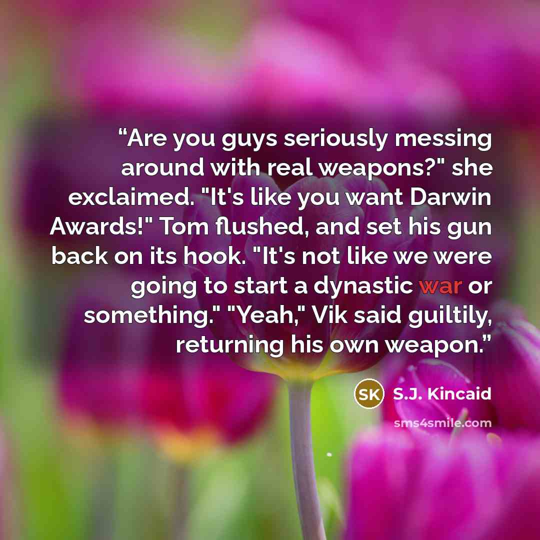 “Are you guys seriously messing around with real weapons?" she exclaimed. "It's like you want Darwin Awards!" Tom flushed, and set his gun back on its hook. "It's not like we were going to start a dynastic war or something." "Yeah," Vik said guiltily, returning his own weapon.” quote by S.J. Kincaid