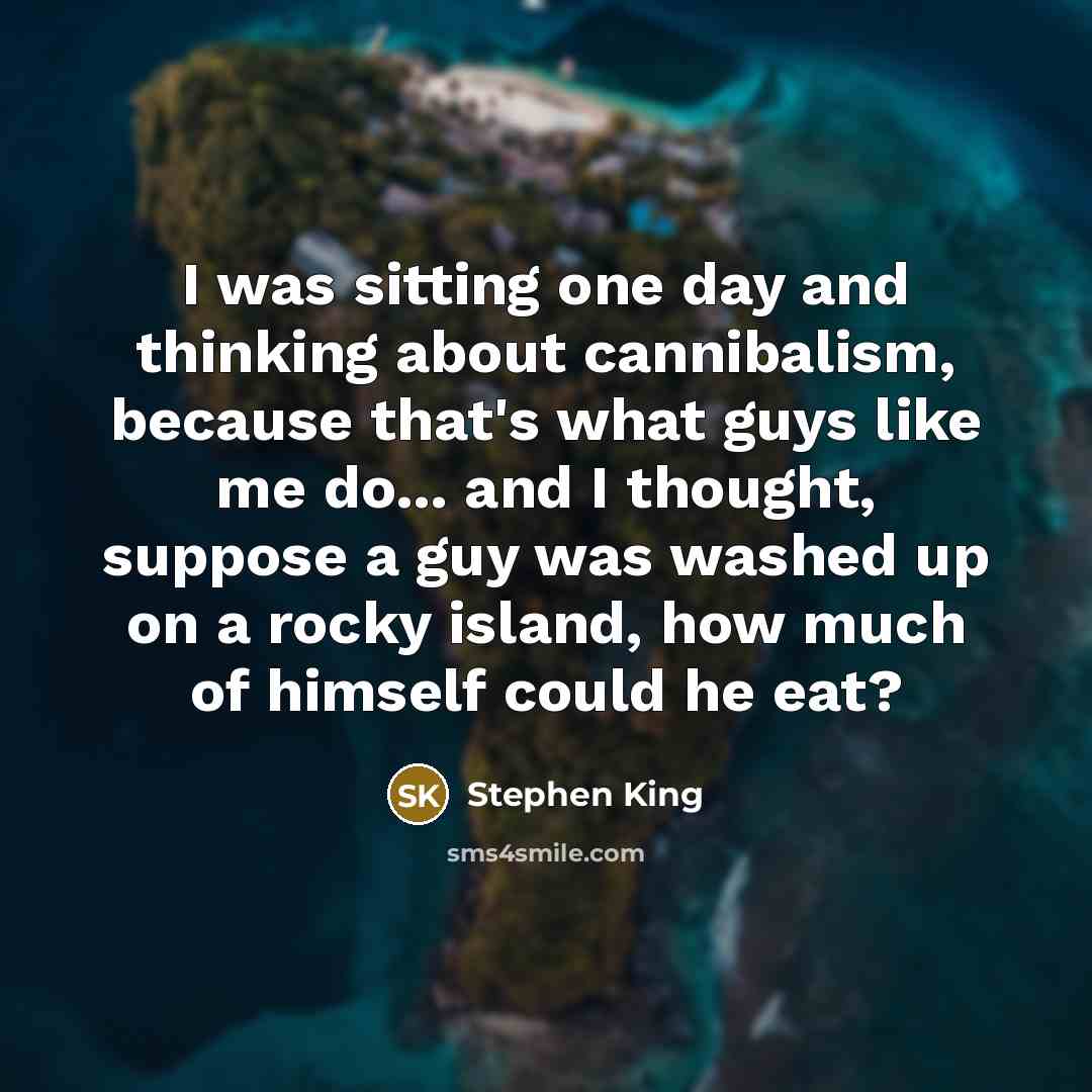 “I was sitting one day and thinking about cannibalism, because that's what guys like me do... and I thought, suppose a guy was washed up on a rocky island, how much of himself could he eat?” quote by Stephen King