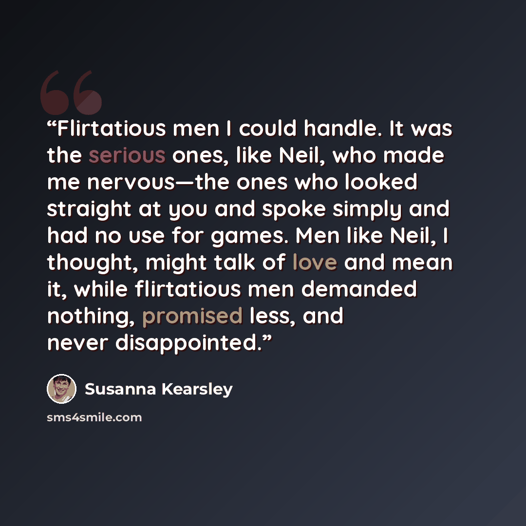 “Flirtatious men I could handle. It was the serious ones, like Neil, who made me nervous—the ones who looked straight at you and spoke simply and had no use for games. Men like Neil, I thought, might talk of love and mean it, while flirtatious men demanded nothing, promised less, and never…” quote by Susanna Kearsley